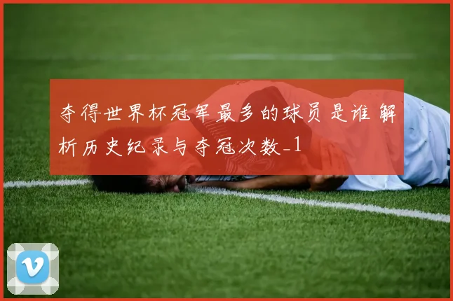 夺得世界杯冠军最多的球员是谁 解析历史纪录与夺冠次数_1