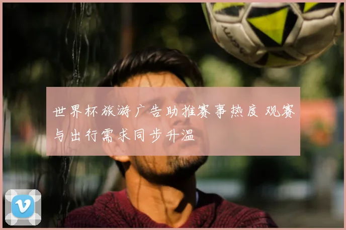 世界杯旅游广告助推赛事热度 观赛与出行需求同步升温