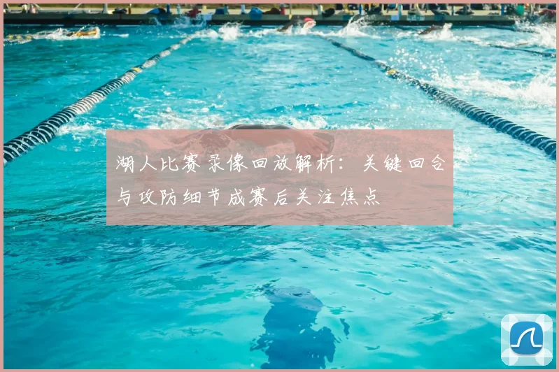 湖人比赛录像回放解析：关键回合与攻防细节成赛后关注焦点