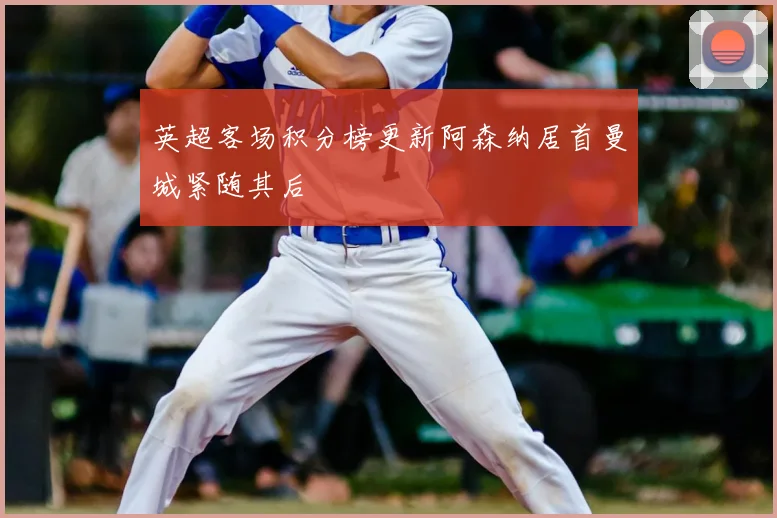 英超客场积分榜更新阿森纳居首曼城紧随其后