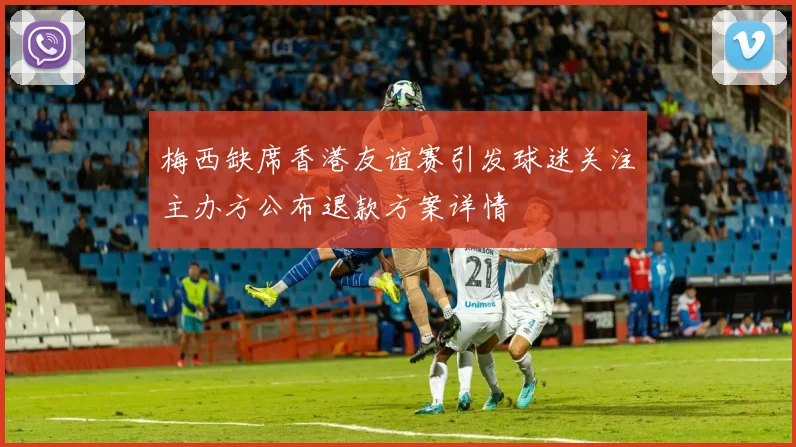 梅西缺席香港友谊赛引发球迷关注主办方公布退款方案详情
