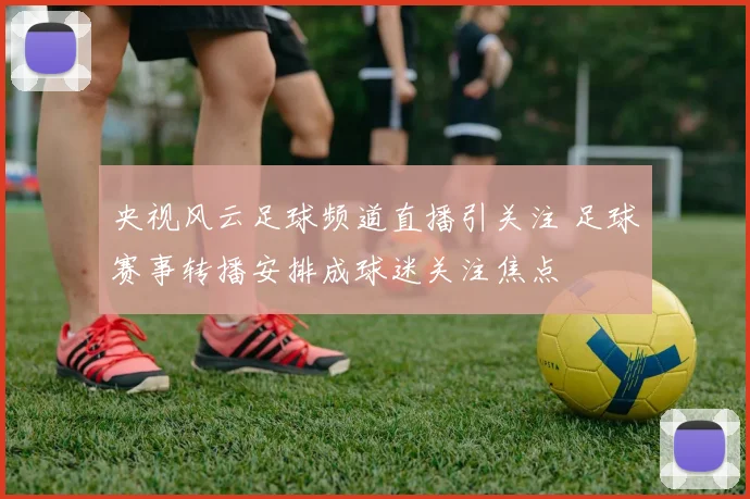 央视风云足球频道直播引关注 足球赛事转播安排成球迷关注焦点