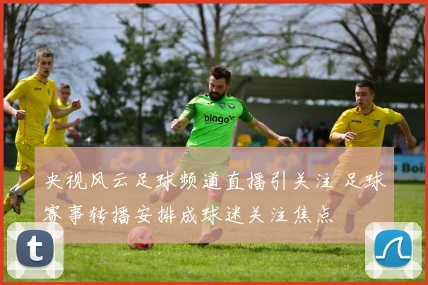 央视风云足球频道直播引关注 足球赛事转播安排成球迷关注焦点