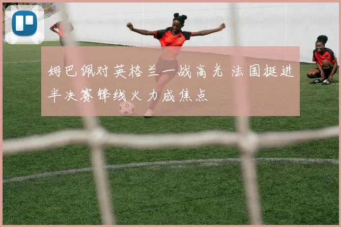 姆巴佩对英格兰一战高光 法国挺进半决赛锋线火力成焦点