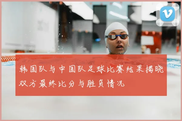 韩国队与中国队足球比赛结果揭晓双方最终比分与胜负情况