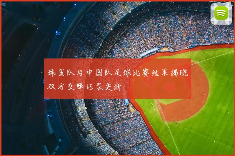 韩国队与中国队足球比赛结果揭晓双方交锋记录更新