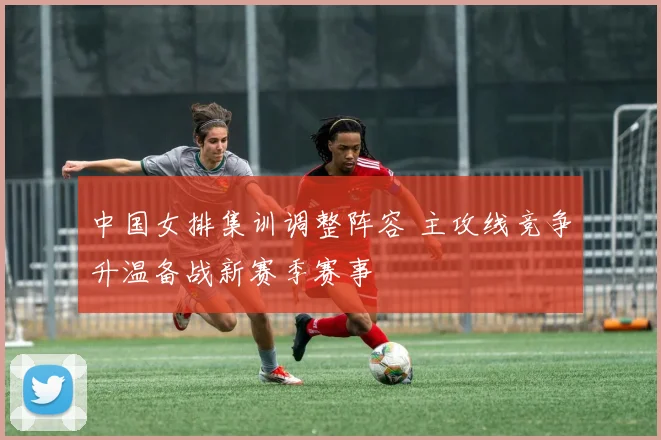中国女排集训调整阵容 主攻线竞争升温备战新赛季赛事