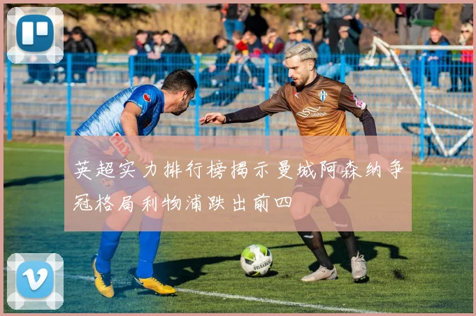 英超实力排行榜揭示曼城阿森纳争冠格局利物浦跌出前四