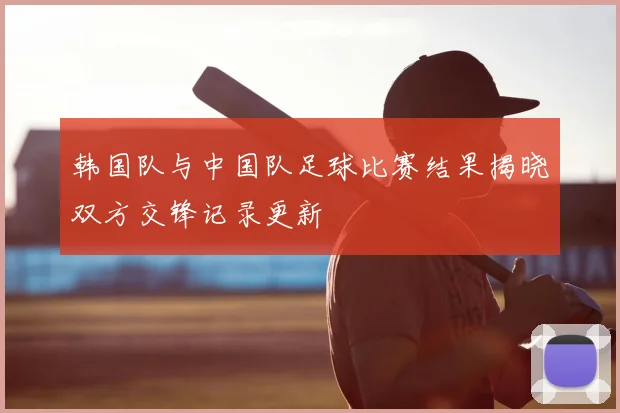 韩国队与中国队足球比赛结果揭晓双方交锋记录更新