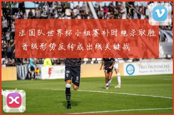 法国队世界杯小组赛补时绝杀取胜 晋级形势反转成出线关键战