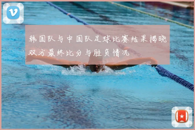 韩国队与中国队足球比赛结果揭晓双方最终比分与胜负情况