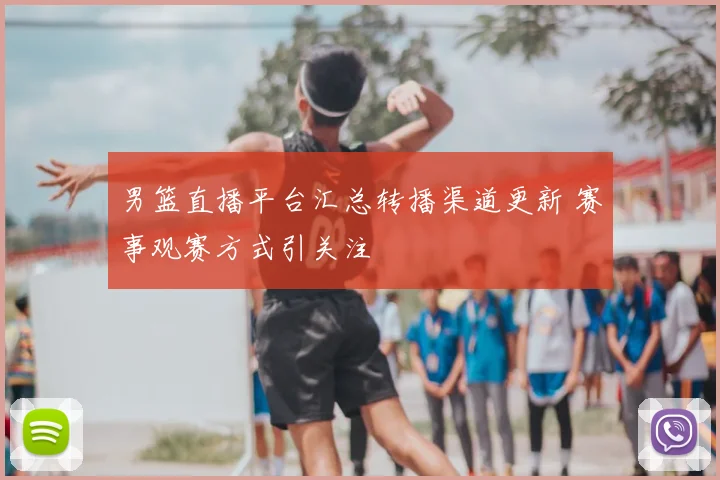 男篮直播平台汇总转播渠道更新 赛事观赛方式引关注