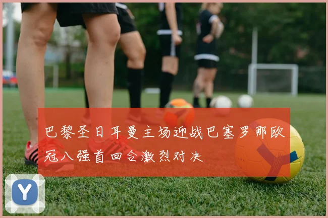 巴黎圣日耳曼主场迎战巴塞罗那欧冠八强首回合激烈对决