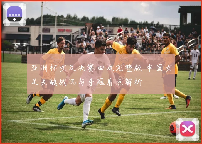 亚洲杯女足决赛回放完整版 中国女足关键战况与夺冠看点解析