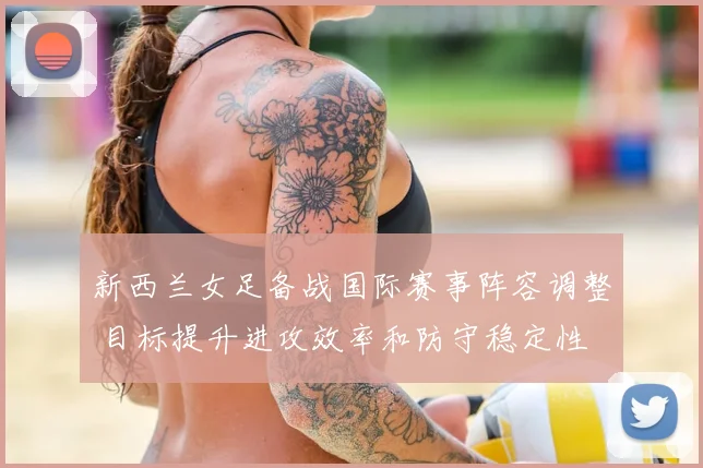 新西兰女足备战国际赛事阵容调整 目标提升进攻效率和防守稳定性