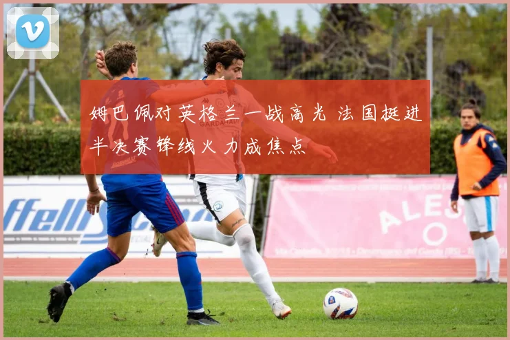 姆巴佩对英格兰一战高光 法国挺进半决赛锋线火力成焦点