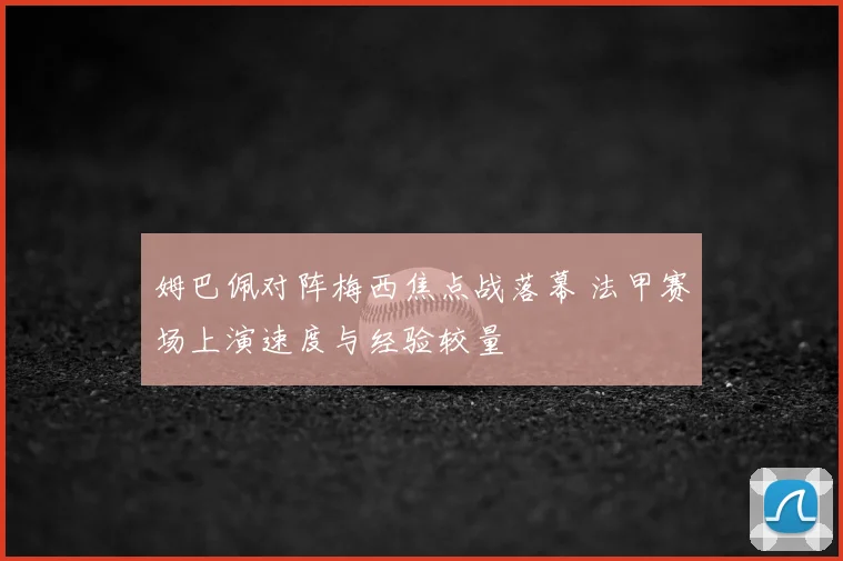 姆巴佩对阵梅西焦点战落幕 法甲赛场上演速度与经验较量