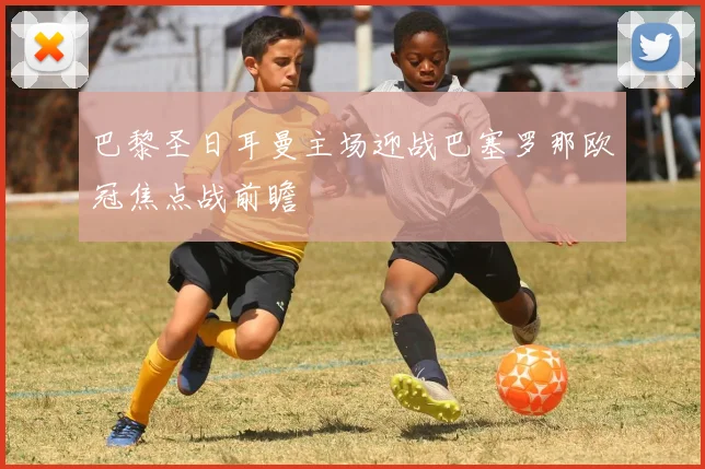 巴黎圣日耳曼主场迎战巴塞罗那欧冠焦点战前瞻