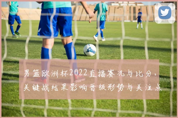 男篮欧洲杯2022直播赛况与比分，关键战结果影响晋级形势与关注点