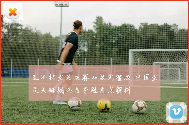 亚洲杯女足决赛回放完整版 中国女足关键战况与夺冠看点解析