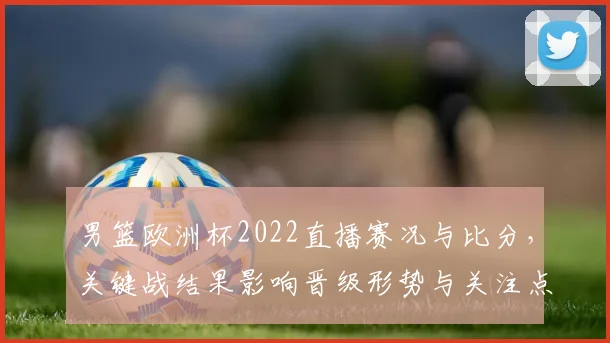 男篮欧洲杯2022直播赛况与比分，关键战结果影响晋级形势与关注点