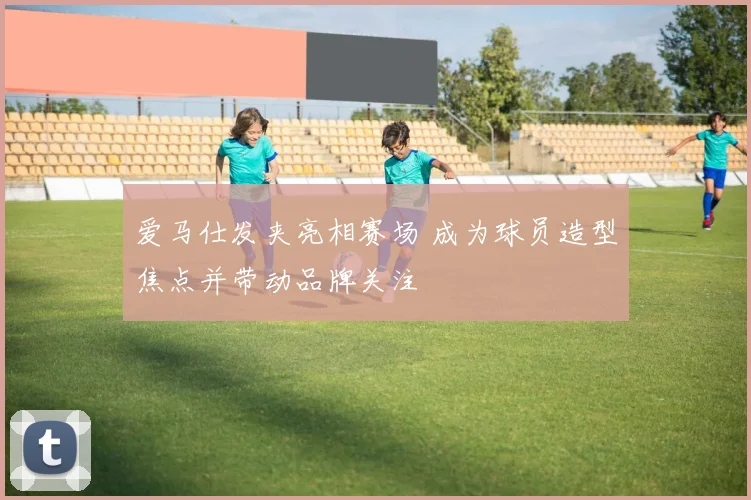 爱马仕发夹亮相赛场 成为球员造型焦点并带动品牌关注