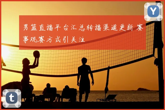 男篮直播平台汇总转播渠道更新 赛事观赛方式引关注