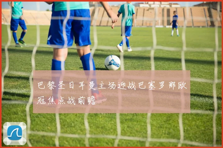 巴黎圣日耳曼主场迎战巴塞罗那欧冠焦点战前瞻