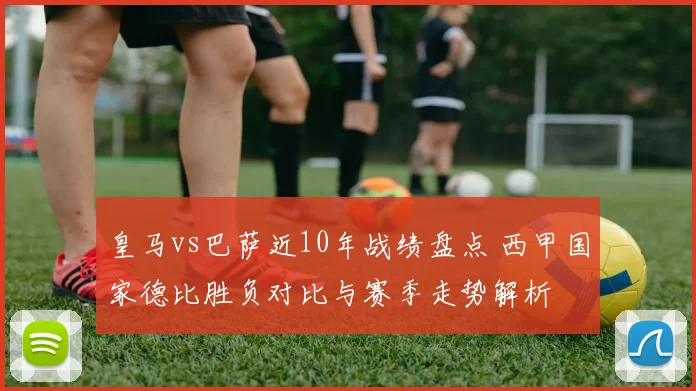 皇马vs巴萨近10年战绩盘点 西甲国家德比胜负对比与赛季走势解析
