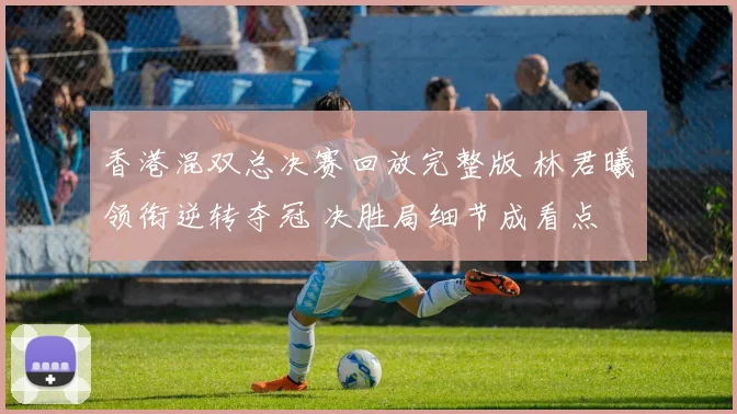 香港混双总决赛回放完整版 林君曦领衔逆转夺冠 决胜局细节成看点